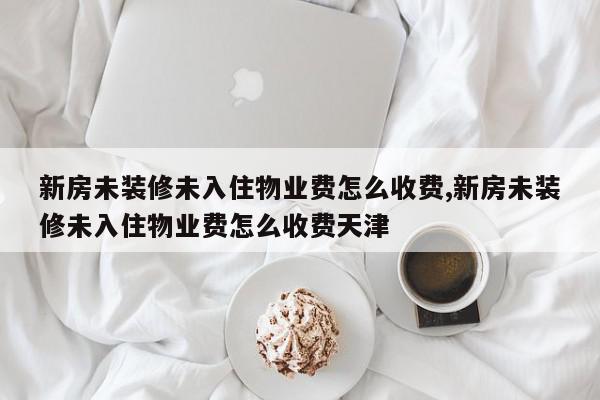 新房未装修未入住物业费怎么收费,新房未装修未入住物业费怎么收费天津