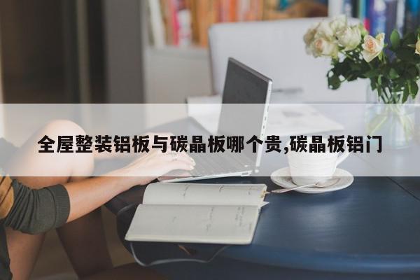 全屋整装铝板与碳晶板哪个贵,碳晶板铝门